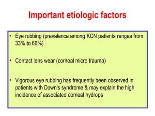 Important etiologic factors Eye rubbing (prevalence among KCN patients ranges from 33% to 66%) Contact lens wear (corneal micro trauma)  Vigorous eye rubbing has frequently been observed in patients with Down's syndrome & may explain the high incidence of associated corneal hydrops 