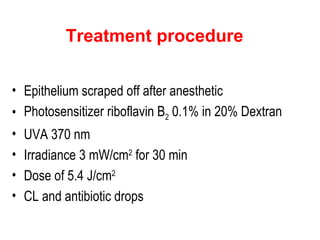 Treatment procedure Epithelium scraped off after anesthetic Photosensitizer riboflavin B 2  0.1% in 20% Dextran UVA 370 nm Irradiance 3 mW/cm 2  for 30 min Dose of 5.4 J/cm 2 CL and antibiotic drops 