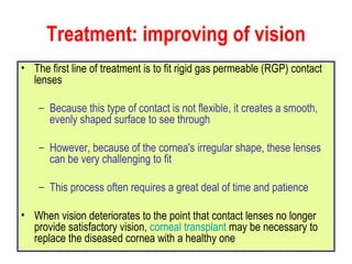 Treatment: improving of vision The first line of treatment is to fit rigid gas permeable (RGP) contact lenses Because this type of contact is not flexible, it creates a smooth, evenly shaped surface to see through However, because of the cornea's irregular shape, these lenses can be very challenging to fit This process often requires a great deal of time and patience When vision deteriorates to the point that contact lenses no longer provide satisfactory vision,  corneal transplant  may be necessary to replace the diseased cornea with a healthy one 