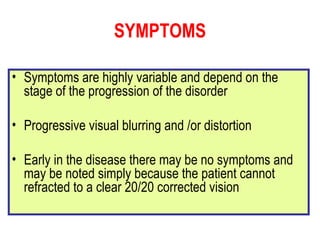 SYMPTOMS Symptoms are highly variable and depend on the stage of the progression of the disorder Progressive visual blurring and /or distortion Early in the disease there may be no symptoms and may be noted simply because the patient cannot refracted to a clear 20/20 corrected vision 