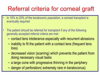 Referral criteria for corneal graft  In 15% to 20% of the keratoconic population, a corneal transplant is eventually required  The patient should be referred for transplant if any of the following generally accepted referral criteria are met:  contact lens intolerance especially with recurrent abrasions inability to fit the patient with a contact lens (frequent lens loss)  decreased vision (scarring) which prevents the patient from doing necessary visual tasks a large cone with progressive thinning in the periphery  danger of perforation( extremely rare in keratoconus) 