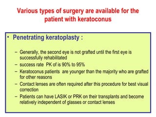 Various types of surgery are available for the patient with keratoconus Penetrating keratoplasty :   Generally, the second eye is not grafted until the first eye is successfully rehabilitated success rate  PK of is 90% to 95% Keratoconus patients  are younger than the majority who are grafted for other reasons Contact lenses are often required after this procedure for best visual correction Patients can have LASIK or PRK on their transplants and become relatively independent of glasses or contact lenses  