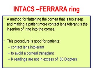 INTACS –FERRARA ring A method for flattening the cornea that is too steep and making a patient more contact lens tolerant is the insertion of  ring into the cornea This procedure is good for patients: contact lens intolerant  to avoid a corneal transplant  K readings are not in excess of  58 Diopters 
