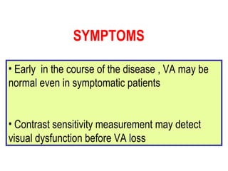 Early  in the course of the disease , VA may be normal even in symptomatic patients Contrast sensitivity measurement may detect visual dysfunction before VA loss SYMPTOMS 