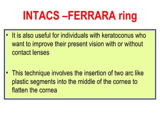 INTACS –FERRARA ring It is also useful for individuals with keratoconus who want to improve their present vision with or without contact lenses This technique involves the insertion of two arc like plastic segments into the middle of the cornea to flatten the cornea  