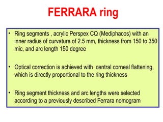 Ring segments , acrylic Perspex CQ (Mediphacos) with an inner radius of curvature of 2.5 mm, thickness from 150 to 350 mic, and arc length 150 degree Optical correction is achieved with  central corneal flattening, which is directly proportional to the ring thickness Ring segment thickness and arc lengths were selected according to a previously described Ferrara nomogram   FERRARA ring   