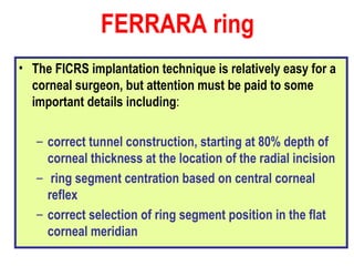 The FICRS implantation technique is relatively easy for a corneal surgeon, but attention must be paid to some important details including : correct tunnel construction, starting at 80% depth of corneal thickness at the location of the radial incision ring segment centration based on central corneal reflex correct selection of ring segment position in the flat corneal meridian FERRARA ring 