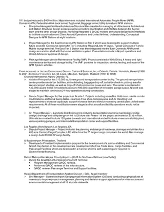 911 budgetreduced to $400 million.Major elements included International Automated People Mover (APM),
Domestic APM, Pedestrian Walk back tunnel,Tug tunnel,Baggage tunnel,Utility tunnel and APM stations
 Discipline Manager Facilities/Architecture/Structural Responsible for managing all ofthe teams Architectural
and Station Structural design scope as well as providing coordination and interface between the Tunnel
team and the other design projects.Providing integrated 3-D CAD models atmultiple design team interfaces
to facilitate coordination and Client Airport (Operations and United Airlines) understanding.Conceptual
Designs for APM Stations at eight locations.
 Project Manager for the EastDomestic APM Station at Tier 3 which was developed to supportmultiple
future possible Concourse options for Tier 3 including:Regional Jets ‘H’ layout, Typical Concourse ‘I’ and a
Mobile lounge terminal.The EastTier 3 Station was then integrated into the East Domestic APM tunnel
design as a station shell with the tunnel ventilation system. Presentations made to Airport operations and
United Airlines or approval of design.
 Package Manager-Vehicle Maintenance Facility (VMF) Projectconsisted of100,000 sq.ft heavy and light
maintenance service and storage facility.The VMF provides for inspection,service,testing,and repair of the
APM System vehicles.
FIRMS NOW PART OF JACOBS ENGINEERING GROUP - CARTER & BURGESS, INC.– Orlando, Florida / Honolulu, Hawaii (1998
to 2001) SVERDRUP FACILITIES, INC. St. Louis, Missouri / Bangkok, Thailand (1997 to 1998)
Orlando International Airport; Orlando, FL
 Aviation Principal for this 310,000 sq.ft new ground transportation center facility. The ground transportation
center provides rental car facilities,airline ticketing,baggage drop-off,curbside check-in,pick-up area for
taxi and airport shuttles,as well as drop-offof all commercial buses and vans.The center is contained in
130,000 square feetof remodeled space and 180,000 square feetof renovated garage space.All work was
staged to maintain continuous 24-hour operations during construction.
 Senior Project Manager for five projects at Airside 1. Projects including a new Bus Hold room,sterile corridor
modifications,additional Swing Gates,new Duty Free shop,kids playarea and Air Handling Unit
replacements to increase capacityto supportincrease demand withoutincreasing central plantchilled water
requirements.All of these modifications were staged so thataircraftand facility operations would notbe
impacted.
 Sr. ProjectManager – Landside Civil Engineering including transportation planning,road design,bridge
design,drainage and utilitydesign on the 1,000 acre site.Phase 1 of the projectestimated at$336 million.
Ultimate terminal will include 120 gates domestic and international and will include a new central utility plant,
various parking garages,and intermodal transportation center and supportfacilities.
Los Ángeles World Airport; Los Angeles,CA
 Deputy Project Manager – Project included the planning and design ofroadways,drainage and utilities for a
400 acre Century Cargo Complex. LAX at the time the 7th
largestcargo complexin the world. Also manage
a design build 65,000 SFcargo facility.
U-Tapao Airport Privatization, Thailand
 Developed a Privatized Implementation program for the developmentofa jointuse Military and Commercial
Airport. Key factors in this developmentare Developmentofa Free Trade Zone, Cargo Facilities,and
Passenger Facilities which are developed in a manner which is self-sustaining and required no
Governmental financing.
Detroit Metropolitan Wayne County Airport – (HUB for Northwest Airlines (now Delta))
 During the developmentofDesign ofCurrent Terminal
 Program ManagementQA/QC reviews.
 Performed QA/QC reviews of the Infrastructure,
 QA/QC reviews Passenger Terminal and Supportfacilities.
Hawaii DepartmentofTransportation Aviation Division – GIS / AssetInventory
 Unit Manager – Statewide Airport Geographical Information System (GIS) and conducting a physical ass et
inventory to improve project management,planning and decision supportapplications for infrastructure and
environmental managementat all 16 airports statewide.
 