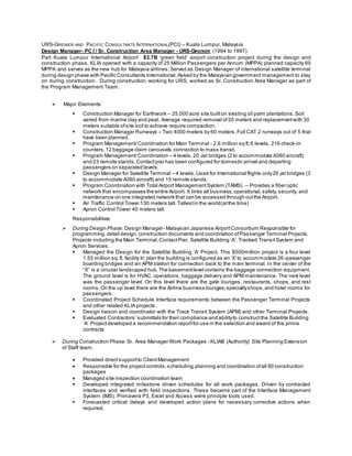 URS-GREINER AND PACIFIC CONSULTANTS INTERNATIONAL(PCI) – Kuala Lumpur, Malaysia
Design Manager- PC I / Sr. Construction Area Manager - URS-GREINER (1994 to 1997)
Part Kuala Lumpur International Airport $3.7B ‘green field’ airport construction project during the design and
construction phase. KLIA opened with a capacity of 25 Million Passengers per Annum (MPPA) planned capacity 60
MPPA and serves as the new hub for Malaysia airlines.Served as Design Manager of international satellite terminal
during design phase with Pacific Consultants International.Asked by the Malaysian government management to stay
on during construction. During construction, working for URS, worked as Sr. Construction Area Manager as part of
the Program Management Team.
 Major Elements:
 Construction Manager for Earthwork – 25,000 acre site builton existing oil palm plantations.Soil
varied from marine clay and peat. Average required removal of20 meters and replacementwith 30
meters suitable ofsite soil to achieve require compaction.
 Construction Manager Runways – Two 4000 meters by 60 meters,Full CAT 2 runways out of 5 that
have been planned.
 Program Management/Coordination for Main Terminal - 2.6 million sq ft,6 levels, 216 check-in
counters,12 baggage claim carousels,connection to mass transit.
 Program Management/Coordination – 4 levels,20 Jet bridges (2 to accommodate A380 aircraft)
and 23 remote stands.Contactpier has been configured for domestic arrival and departing
passengers on separated levels.
 Design Manager for Satellite Terminal – 4 levels,Used for International flights only26 jet bridges (3
to accommodate A380 aircraft) and 15 remote stands.
 Program Coordination with Total Airport ManagementSystem (TAMS) – Provides a fiber optic
network that encompasses the entire Airport. It links all business,operational,safety,security, and
maintenance on one integrated network that can be accessed through outthe Airport.
 Air Traffic Control Tower 130 meters tall.Tallestin the world(atthe time)
 Apron Control Tower 40 meters tall.
Responsibilities:
 During Design Phase: Design Manager- Malaysian Japanese AirportConsortium Responsible for
programming,detail design,construction documents and coordination ofPassenger Terminal Projects.
Projects including the Main Terminal,ContactPier, Satellite Building ‘A’, Tracked TransitSystem and
Apron Services.
 Managed the Design for the Satellite Building ‘A’ Project. This $500million project is a four level
1.55 million sq.ft. facility In plan the building is configured as an ‘X’ to accommodate 26-passenger
boarding bridges and an APM station for connection back to the main terminal. In the center of the
“X” is a circular landscaped hub.The basementlevel contains the baggage connection equipment.
The ground level is for HVAC, operations, baggage delivery and APM maintenance. The next level
was the passenger level. On this level there are the gate lounges, restaurants, shops, and rest
rooms.On the up level there are the Airline business lounges,specialtyshops,and hotel rooms for
passengers.
 Coordinated Project Schedule Interface requirements between the Passenger Terminal Projects
and other related KLIA projects.
 Design liaison and coordinator with the Track Transit System (APM) and other Terminal Projects.
 Evaluated Contractors’ submittals for their compliance and abilityto constructthe Satellite Building
‘A’ Projectdeveloped a recommendation reportfor use in the selection and award of the prime
contracts
 During Construction Phase: Sr. Area Manager Work Packages - KLIAB (Authority) Site Planning Extension
of Staff team.
 Provided directsupportto ClientManagement
 Responsible for the projectcontrols,scheduling,planning and coordination ofall 90 construction
packages
 Managed site inspection coordination team
 Developed integrated milestone driven schedules for all work packages. Driven by contracted
interfaces and verified with field inspections. These became part of the Interface Management
System (IMS). Primavera P3, Excel and Access were principle tools used.
 Forecasted critical delays and developed action plans for necessary corrective actions when
required.
 