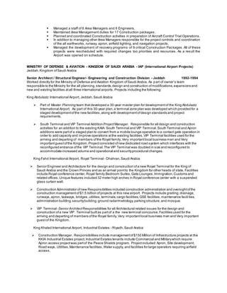  Managed a staff of 6 Area Managers and 6 Engineers.
 Maintained Area Management duties for 17 Construction packages.
 Planned and coordinated Construction activities in preparation of Aircraft Control Trial Operations .
 In addition to managing other Area Managers responsible for the project controls and coordination
of the all earthworks, runway, apron, airfield lighting, and navigation projects.
 Managed the development of recovery programs of 9 critical Construction Packages. All of these
projects were rescheduled with required changes too priorities and resources. As a result the
Airport was opened on schedule.
MINISTRY OF DEFENSE & AVIATION - KINGDOM OF SAUDI ARABIA - IAP (International Airport Projects)
Jeddah,Kingdom ofSaudi Arabia
Senior Architect / Structural Engineer- Engineering and Construction Division - Jeddah 1992-1994
Worked directly for the Ministry of Defense and Aviation Kingdom ofSaudi Arabia. As part of owner’s team
responsible to the Ministry for the all planning,standards,design and construction ofmodifications,expansions and
new and existing facilities atall three international airports. Projects including the following:
King Abdulaziz International Airport, Jeddah,Saudi Arabia
 Part of Master Planning team thatdeveloped a 30-year master plan for developmentof the King Abdulaziz
International Airport. As part of this 30-year plan,a terminal zone plan was developed which provided for a
staged developmentofthe new facilities,along with developmentofdesign standards and project
requirements.
 South Terminal and VIP Terminal Addition ProjectManager. Responsible for all design and construction
activities for an addition to the existing KAIA South Terminal and VIP Terminal.South Terminal and Apron
additions were partof a staged plan to convert from a mobile lounge operation to a contact gate operation in
order to add capacity and improve operations atthe existing facilities.VIP Terminal facilities used for the
arriving and departing of members ofthe Royal family, Very importantlocal business men and Very
importantguestofthe Kingdom.Projectconsisted ofnew dedicated road system which interfaces with the
reconfigured entrance ofthe VIP Terminal.The VIP Terminal was doubled in size and reconfigured to
accommodate increased volume and operational and securityprocedural changes.
King Fahd International Airport, Royal Terminal - Dhahran,Saudi Arabia
 Senior Engineer and Architecture for the design and construction ofa new Royal Terminal for the King of
Saudi Arabia and the Crown Princes and as an arrival pointto the Kingdom for other heads of state. Facilities
include Royal conference center, Royal family Bedroom Suites,Gate Lounges,Immigration,Customs and
related offices.Unique features included 32 meter high arches in Royal conference center with a suspended
glass curtain wall.
 Construction Administrator ofnew Responsibilities included construction administration and oversightofthe
construction managementof$1.5 billion ofprojects at this new airport. Projects include grading,drainage,
runways,apron, taxiways, bridges,utilities,terminals,cargo facilities,GSE facilities,maintenance facili ties,
administration building,securitybuilding,ground radar/metrology,parking structure,and mosque.
 VIP Terminal -Senior Architect Responsibilities for all Architectural related issues for the design and
construction ofa new VIP Terminal builtas partof a the new terminal concourse.Facilities used for the
arriving and departing of members ofthe Royal family, Very importantlocal business men and Very important
guestof the Kingdom.
King Khaled International Airport, Industrial Estates - Riyadh,Saudi Arabia
 Construction Manager. Responsibilities include managementof$150 Million of Infrastructure projects at the
KKIA Industrial Estates project.Industrial Estates tenants include Commercial and Militarywhich require
Apron access projectwas partof the Peace Shields program. Projectincluded:Apron, Site development,
Road ways, Utilities,Maintenance facilities,Water supply, and facilities for large operators requiring airfield
access.
 