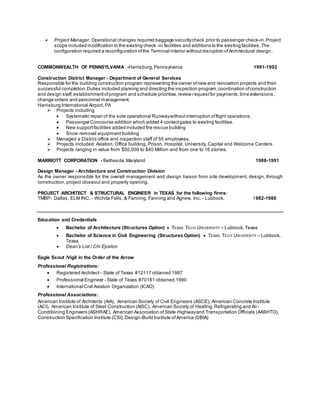  Project Manager. Operational changes required baggage securitycheck prior to passenger check-in.Project
scope included modification to the existing check -in facilities and additions to the existing facilities.The
configuration required a reconfiguration ofthe Terminal interior withoutdisruption ofArchitectural design .
COMMONWEALTH OF PENNSYLVANIA -Harrisburg,Pennsylvania 1991-1992
Construction District Manager - Department of General Services
Responsible for the building construction program representing the owner ofnew and renovation projects and their
successful completion. Duties included planning and directing the inspection program,coordination ofconstruction
and design staff,establishmentofprogram and schedule priorities,review requestfor payments,time extensions,
change orders and personnel management.
Harrisburg International Airport,PA
 Projects including
 Systematic repair of the sole operational Runwaywithoutinterruption offlight operations.
 Passenger Concourse addition which added 4 contactgates to existing facilities.
 New supportfacilities added included fire rescue building
 Snow removal equipment building
 Managed a District office and inspection staff of 55 employees.
 Projects included: Aviation, Office building, Prison, Hospital, University, Capital and Welcome Centers.
 Projects ranging in value from $50,000 to $40 Million and from one to 16 stories.
MARRIOTT CORPORATION - Bethesda,Maryland 1988-1991
Design Manager - Architecture and Construction Division
As the owner responsible for the overall management and design liaison from site development, design, through
construction, project closeout and property opening.
PROJECT ARCHITECT & STRUCTURAL ENGINEER in TEXAS for the following firms:
TMBP- Dallas, ELM INC. - Wichita Falls, & Fanning, Fanning and Agnew, Inc. - Lubbock. 1982-1988
Education and Credentials
 Bachelor of Architecture (Structures Option)  TEXAS TECH UNIVERSITY – Lubbock,Texas
 Bachelor of Science in Civil Engineering (Structures Option)  TEXAS TECH UNIVERSITY – Lubbock,
Texas
 Dean's List / Chi Epsilon
Eagle Scout /Vigil in the Order of the Arrow
Professional Registrations:
 Registered Architect - State of Texas #12117 obtained 1987
 Professional Engineer - State of Texas #70181 obtained.1990
 International Civil Aviation Organization (ICAO)
Professional Associations:
American Institute of Architects (AIA), American Society of Civil Engineers (ASCE), American Concrete Institute
(ACI), American Institute of Steel Construction (AISC), American Society of Heating,Refrigerating and Air-
Conditioning Engineers (ASHRAE), American Association of State Highwayand Transportation Officials (AASHTO),
Construction Specification Institute (CSI),Design-Build Institute ofAmerica (DBIA)
 