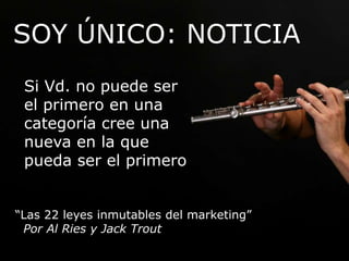 SOY ÚNICO: NOTICIA 
Si Vd. no puede ser 
el primero en una 
categoría cree una 
nueva en la que 
pueda ser el primero 
“Las 22 leyes inmutables del marketing” 
Por Al Ries y Jack Trout 
 