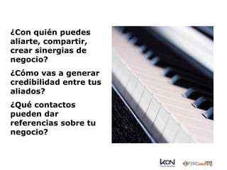 ¿Con quién puedes 
aliarte, compartir, 
crear sinergias de 
negocio? 
¿Cómo vas a generar 
credibilidad entre tus 
aliados? 
¿Qué contactos 
pueden dar 
referencias sobre tu 
negocio? 
 