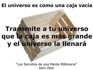 El universo es como una caja vacía 
Transmite a tu universo 
que la caja es más grande 
y el universo la llenará 
“Los Secretos de una Mente Millonaria” 
Harv Eker 
 