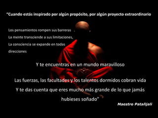 “Cuando estás inspirado por algún propósito, por algún proyecto extraordinario 
Maestro Patañjali 
Los pensamientos rompen sus barreras 
La mente transciende a sus limitaciones, 
La consciencia se expande en todas 
direcciones 
Y te encuentras en un mundo maravilloso 
Las fuerzas, las facultades y los talentos dormidos cobran vida 
Y te das cuenta que eres mucho más grande de lo que jamás 
hubieses soñado” 
 