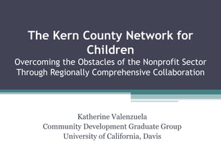 The Kern County Network for
             Children
Overcoming the Obstacles of the Nonprofit Sector
Through Regionally Comprehensive Collaboration




               Katherine Valenzuela
       Community Development Graduate Group
           University of California, Davis
 