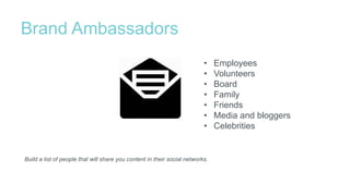 Brand Ambassadors
Build a list of people that will share you content in their social networks.
• Employees
• Volunteers
• Board
• Family
• Friends
• Media and bloggers
• Celebrities
 