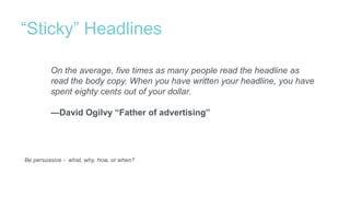 “Sticky” Headlines
Be persuasive - what, why, how, or when?
On the average, five times as many people read the headline as
read the body copy. When you have written your headline, you have
spent eighty cents out of your dollar.
—David Ogilvy “Father of advertising”
 
