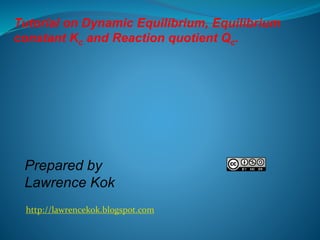 Tutorial on Dynamic Equilibrium, Equilibrium 
constant Kc and Reaction quotient Qc. 
Prepared by 
Lawrence Kok 
http://lawrencekok.blogspot.com 
 