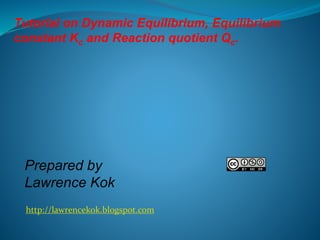 Tutorial on Dynamic Equilibrium, Equilibrium 
constant Kc and Reaction quotient Qc. 
Prepared by 
Lawrence Kok 
http://law...