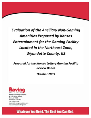 Evaluation of the Ancillary Non‐Gaming
Amenities Proposed by Kansas
Entertainment for the Gaming Facility
Located in the Northeast Zone,
Wyandotte County, KS
Prepared for the Kansas Lottery Gaming Facility
Review Board
October 2009
 