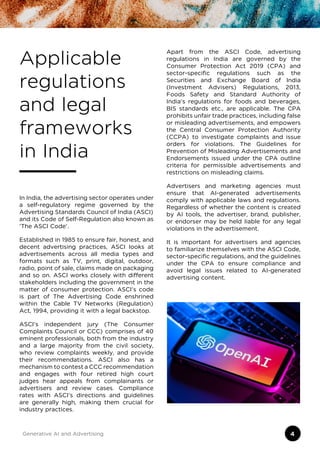 Applicable
regulations
and legal
frameworks
in India
In India, the advertising sector operates under
a self-regulatory regime governed by the
Advertising Standards Council of India (ASCI)
and its Code of Self-Regulation also known as
‘The ASCI Code’.
Established in 1985 to ensure fair, honest, and
decent advertising practices, ASCI looks at
advertisements across all media types and
formats such as TV, print, digital, outdoor,
radio, point of sale, claims made on packaging
and so on. ASCI works closely with different
stakeholders including the government in the
matter of consumer protection. ASCI’s code
is part of The Advertising Code enshrined
within the Cable TV Networks (Regulation)
Act, 1994, providing it with a legal backstop.
ASCI’s independent jury (The Consumer
Complaints Council or CCC) comprises of 40
eminent professionals, both from the industry
and a large majority from the civil society,
who review complaints weekly, and provide
their recommendations. ASCI also has a
mechanism to contest a CCC recommendation
and engages with four retired high court
judges hear appeals from complainants or
advertisers and review cases. Compliance
rates with ASCI’s directions and guidelines
are generally high, making them crucial for
industry practices.
Apart from the ASCI Code, advertising
regulations in India are governed by the
Consumer Protection Act 2019 (CPA) and
sector-specific regulations such as the
Securities and Exchange Board of India
(Investment Advisers) Regulations, 2013,
Foods Safety and Standard Authority of
India’s regulations for foods and beverages,
BIS standards etc., are applicable. The CPA
prohibits unfair trade practices, including false
or misleading advertisements, and empowers
the Central Consumer Protection Authority
(CCPA) to investigate complaints and issue
orders for violations. The Guidelines for
Prevention of Misleading Advertisements and
Endorsements issued under the CPA outline
criteria for permissible advertisements and
restrictions on misleading claims.
Advertisers and marketing agencies must
ensure that AI-generated advertisements
comply with applicable laws and regulations.
Regardless of whether the content is created
by AI tools, the advertiser, brand, publisher,
or endorser may be held liable for any legal
violations in the advertisement.
It is important for advertisers and agencies
to familiarize themselves with the ASCI Code,
sector-specific regulations, and the guidelines
under the CPA to ensure compliance and
avoid legal issues related to AI-generated
advertising content.
Generative AI and Advertising 4
 
