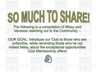 The following is a compilation of Missy and
Vanessa reaching out to the Community –
OUR GOAL: Introduce our Club to those who are
unfamiliar, while reminding those who’ve not
visited lately, about the exceptional opportunities
Club Membership offers!
 