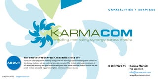 c a pa b i l i t i e s + s e r v i c e s

ROI - D r i v e n I nt e g r at ed Mar ke t in g s in ce 1997

about

© KarmaCom Inc.

KarmaCom fuses highly creative marketing strategy with new technology applications, helping clients connect the
dots between traditional and new media marketing and promotion. Our wholistic and strategic combination of
ROI-driven new technology with good karma marketing savvy helps brands, celebrities, products, services and web
portals increase sales, amplify engagement, enlighten, entertain, and measure success.

info@karmacom.com

c o n ta c t :

Karma Martell
718 488 7810
info@karmacom.com
www.karmacom.com

 