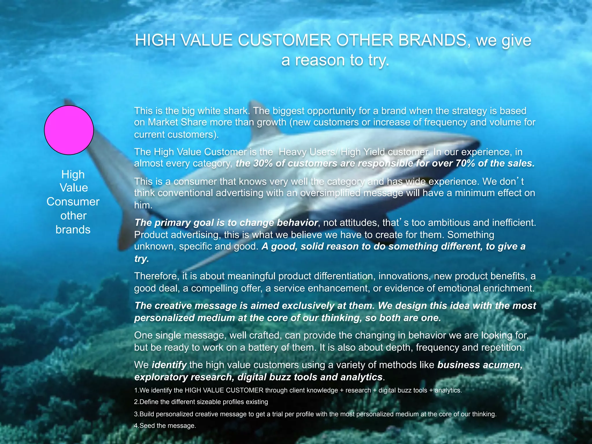 HIGH VALUE CUSTOMER OTHER BRANDS, we give
                          a reason to try.

           This is the big white shark. The biggest opportunity for a brand when the strategy is based
           on Market Share more than growth (new customers or increase of frequency and volume for
           current customers).
           The High Value Customer is the Heavy Users/ High Yield customer. In our experience, in
           almost every category, the 30% of customers are responsible for over 70% of the sales.
  High
           This is a consumer that knows very well the category and has wide experience. We don t
  Value    think conventional advertising with an oversimplified message will have a minimum effect on
Consumer   him.
  other
           The primary goal is to change behavior, not attitudes, that s too ambitious and inefficient.
 brands    Product advertising, this is what we believe we have to create for them. Something
           unknown, specific and good. A good, solid reason to do something different, to give a
           try.
           Therefore, it is about meaningful product differentiation, innovations, new product benefits, a
           good deal, a compelling offer, a service enhancement, or evidence of emotional enrichment.
           The creative message is aimed exclusively at them. We design this idea with the most
           personalized medium at the core of our thinking, so both are one.
           One single message, well crafted, can provide the changing in behavior we are looking for,
           but be ready to work on a battery of them. It is also about depth, frequency and repetition.
           We identify the high value customers using a variety of methods like business acumen,
           exploratory research, digital buzz tools and analytics.
           1. We identify the HIGH VALUE CUSTOMER through client knowledge + research + digital buzz tools + analytics.
           2. Define the different sizeable profiles existing
           3. Build personalized creative message to get a trial per profile with the most personalized medium at the core of our thinking.
           4. Seed the message.
 