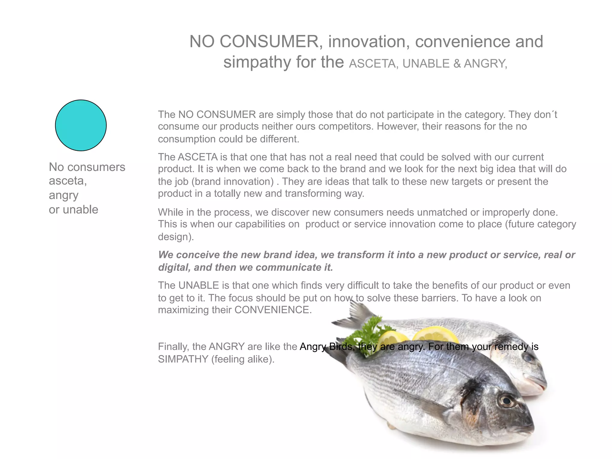 NO CONSUMER, innovation, convenience and
                         simpathy for the ASCETA, UNABLE & ANGRY,

               The NO CONSUMER are simply those that do not participate in the category. They don´t
               consume our products neither ours competitors. However, their reasons for the no
               consumption could be different.
               The ASCETA is that one that has not a real need that could be solved with our current
No consumers   product. It is when we come back to the brand and we look for the next big idea that will do
asceta,        the job (brand innovation) . They are ideas that talk to these new targets or present the
angry          product in a totally new and transforming way.
or unable      While in the process, we discover new consumers needs unmatched or improperly done.
               This is when our capabilities on product or service innovation come to place (future category
               design).
               We conceive the new brand idea, we transform it into a new product or service, real or
               digital, and then we communicate it.
               The UNABLE is that one which finds very difficult to take the benefits of our product or even
               to get to it. The focus should be put on how to solve these barriers. To have a look on
               maximizing their CONVENIENCE.


               Finally, the ANGRY are like the Angry Birds, they are angry. For them your remedy is
               SIMPATHY (feeling alike).
 