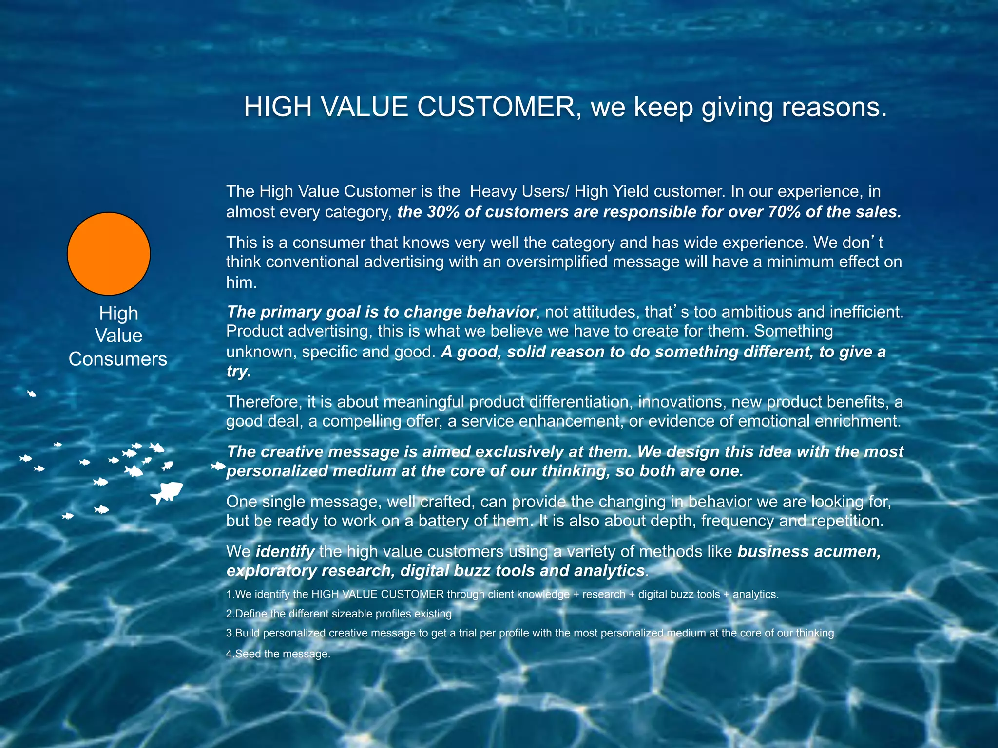 HIGH VALUE CUSTOMER, we keep giving reasons.

            The High Value Customer is the Heavy Users/ High Yield customer. In our experience, in
            almost every category, the 30% of customers are responsible for over 70% of the sales.
            This is a consumer that knows very well the category and has wide experience. We don t
            think conventional advertising with an oversimplified message will have a minimum effect on
            him.
   High     The primary goal is to change behavior, not attitudes, that s too ambitious and inefficient.
  Value     Product advertising, this is what we believe we have to create for them. Something
            unknown, specific and good. A good, solid reason to do something different, to give a
Consumers
            try.
            Therefore, it is about meaningful product differentiation, innovations, new product benefits, a
            good deal, a compelling offer, a service enhancement, or evidence of emotional enrichment.
            The creative message is aimed exclusively at them. We design this idea with the most
            personalized medium at the core of our thinking, so both are one.
            One single message, well crafted, can provide the changing in behavior we are looking for,
            but be ready to work on a battery of them. It is also about depth, frequency and repetition.
            We identify the high value customers using a variety of methods like business acumen,
            exploratory research, digital buzz tools and analytics.
            1. We identify the HIGH VALUE CUSTOMER through client knowledge + research + digital buzz tools + analytics.
            2. Define the different sizeable profiles existing
            3. Build personalized creative message to get a trial per profile with the most personalized medium at the core of our thinking.
            4. Seed the message.
 