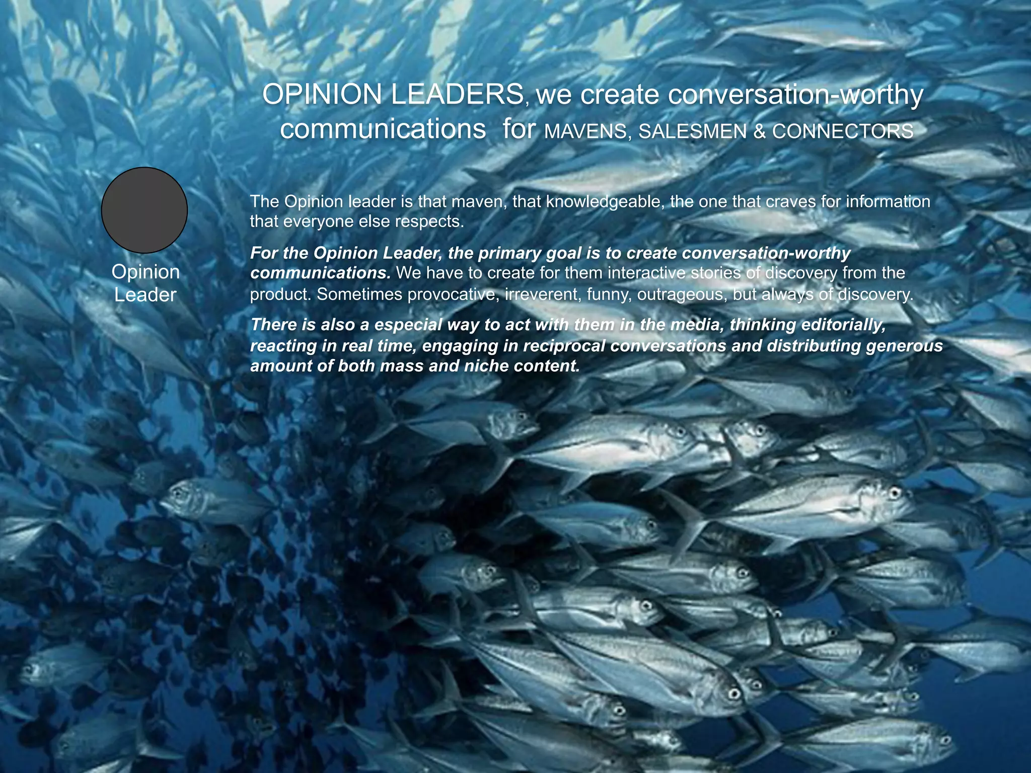 OPINION LEADERS, we create conversation-worthy
            communications for MAVENS, SALESMEN & CONNECTORS

          The Opinion leader is that maven, that knowledgeable, the one that craves for information
          that everyone else respects.
          For the Opinion Leader, the primary goal is to create conversation-worthy
Opinion   communications. We have to create for them interactive stories of discovery from the
Leader    product. Sometimes provocative, irreverent, funny, outrageous, but always of discovery.
          There is also a especial way to act with them in the media, thinking editorially,
          reacting in real time, engaging in reciprocal conversations and distributing generous
          amount of both mass and niche content.
 
