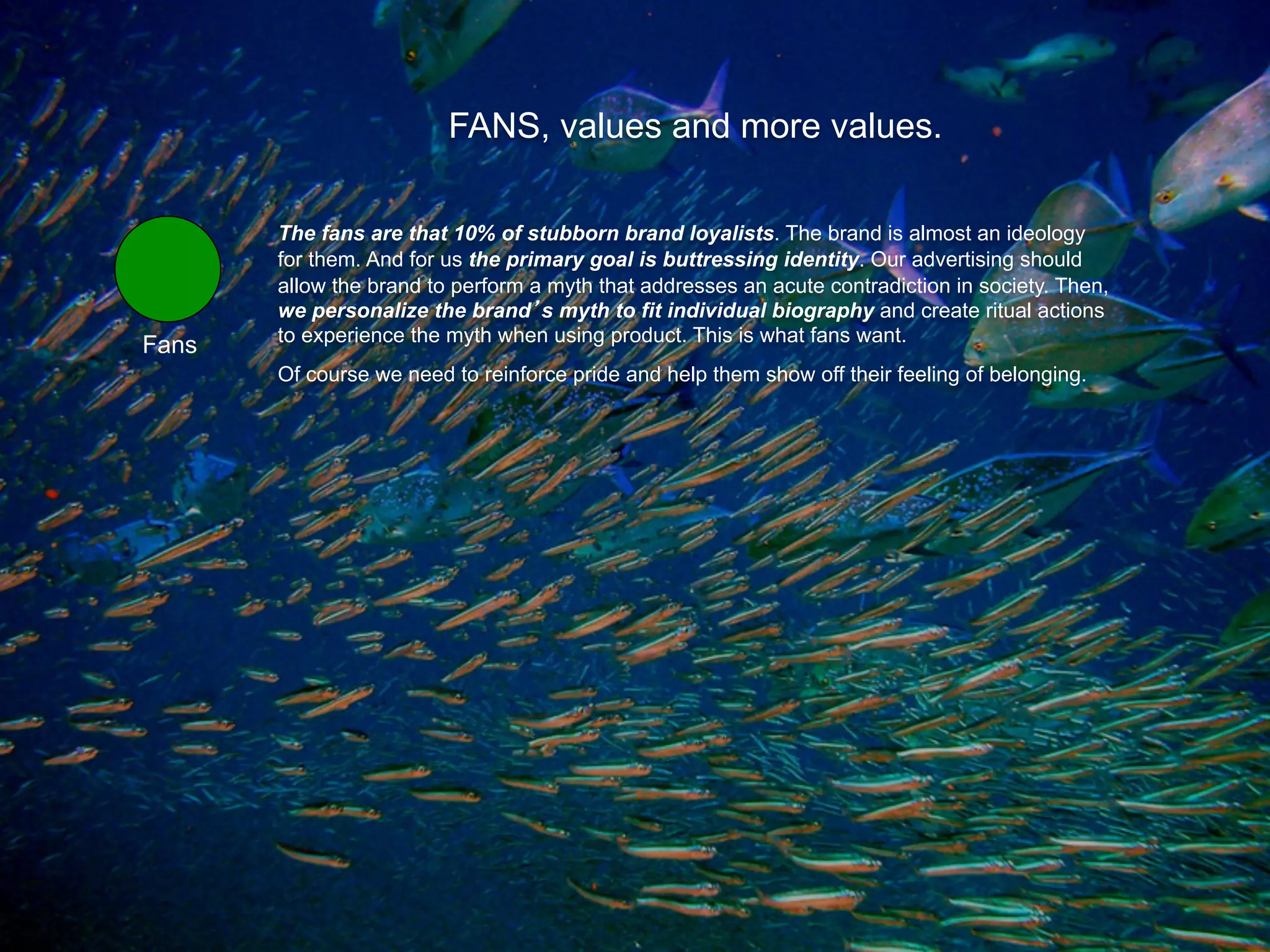 FANS, values and more values.

       The fans are that 10% of stubborn brand loyalists. The brand is almost an ideology
       for them. And for us the primary goal is buttressing identity. Our advertising should
       allow the brand to perform a myth that addresses an acute contradiction in society. Then,
       we personalize the brand s myth to fit individual biography and create ritual actions
       to experience the myth when using product. This is what fans want.
Fans
       Of course we need to reinforce pride and help them show off their feeling of belonging.
 