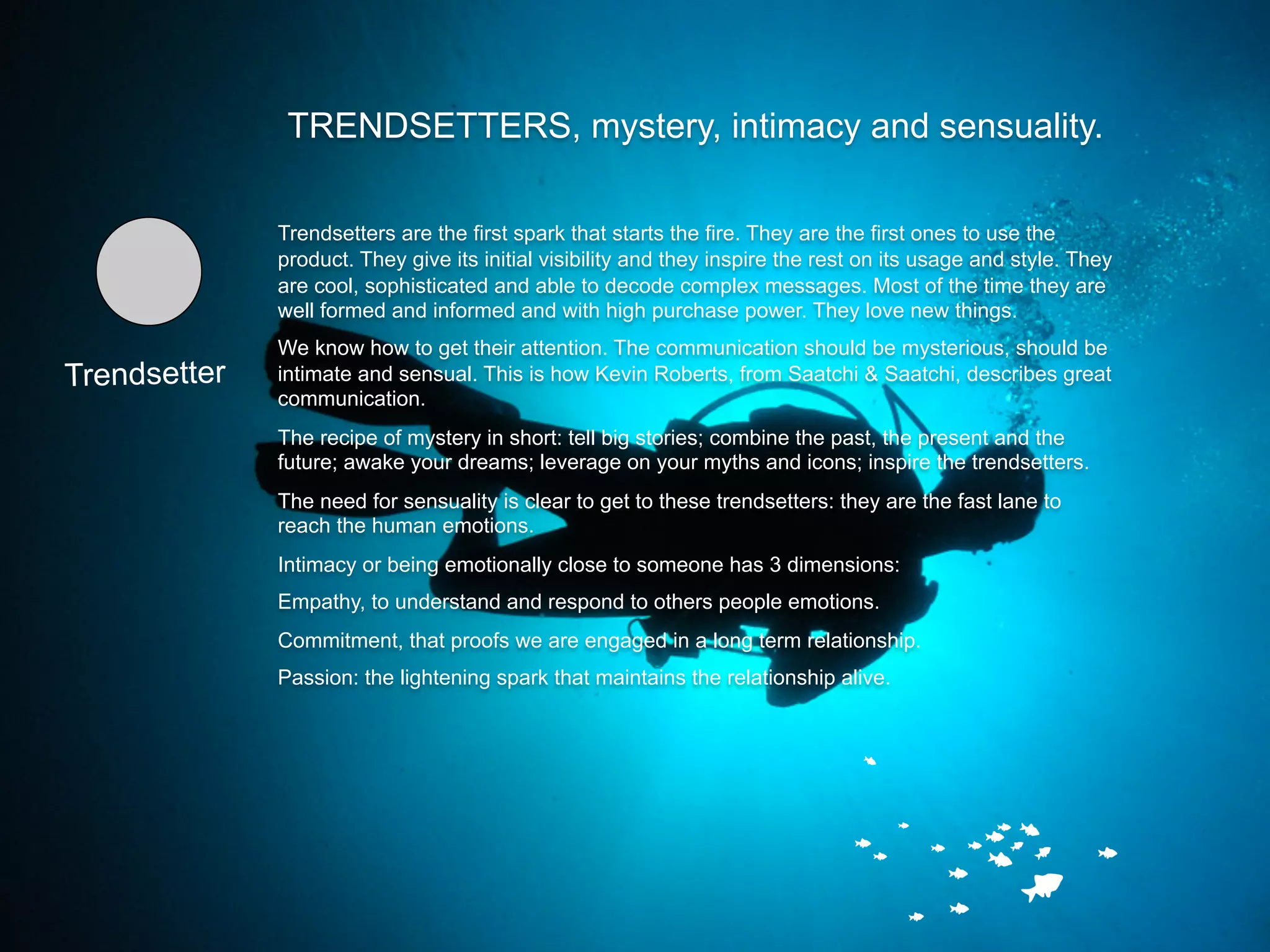 TRENDSETTERS, mystery, intimacy and sensuality.

              Trendsetters are the first spark that starts the fire. They are the first ones to use the
              product. They give its initial visibility and they inspire the rest on its usage and style. They
              are cool, sophisticated and able to decode complex messages. Most of the time they are
              well formed and informed and with high purchase power. They love new things.
              We know how to get their attention. The communication should be mysterious, should be
Trendsetter   intimate and sensual. This is how Kevin Roberts, from Saatchi & Saatchi, describes great
              communication.
              The recipe of mystery in short: tell big stories; combine the past, the present and the
              future; awake your dreams; leverage on your myths and icons; inspire the trendsetters.
              The need for sensuality is clear to get to these trendsetters: they are the fast lane to
              reach the human emotions.
              Intimacy or being emotionally close to someone has 3 dimensions:
              Empathy, to understand and respond to others people emotions.
              Commitment, that proofs we are engaged in a long term relationship.
              Passion: the lightening spark that maintains the relationship alive.
 