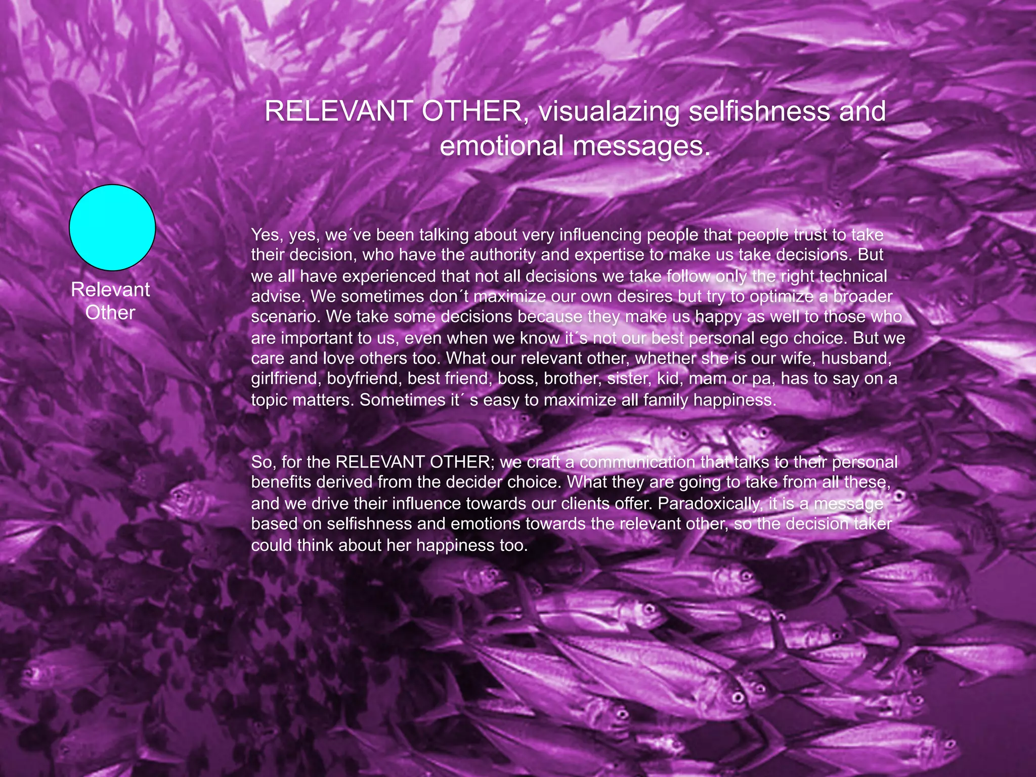 RELEVANT OTHER, visualazing selfishness and
                      emotional messages.

           Yes, yes, we´ve been talking about very influencing people that people trust to take
           their decision, who have the authority and expertise to make us take decisions. But
           we all have experienced that not all decisions we take follow only the right technical
Relevant   advise. We sometimes don´t maximize our own desires but try to optimize a broader
 Other     scenario. We take some decisions because they make us happy as well to those who
           are important to us, even when we know it´s not our best personal ego choice. But we
           care and love others too. What our relevant other, whether she is our wife, husband,
           girlfriend, boyfriend, best friend, boss, brother, sister, kid, mam or pa, has to say on a
           topic matters. Sometimes it´ s easy to maximize all family happiness.


           So, for the RELEVANT OTHER; we craft a communication that talks to their personal
           benefits derived from the decider choice. What they are going to take from all these,
           and we drive their influence towards our clients offer. Paradoxically, it is a message
           based on selfishness and emotions towards the relevant other, so the decision taker
           could think about her happiness too.
 