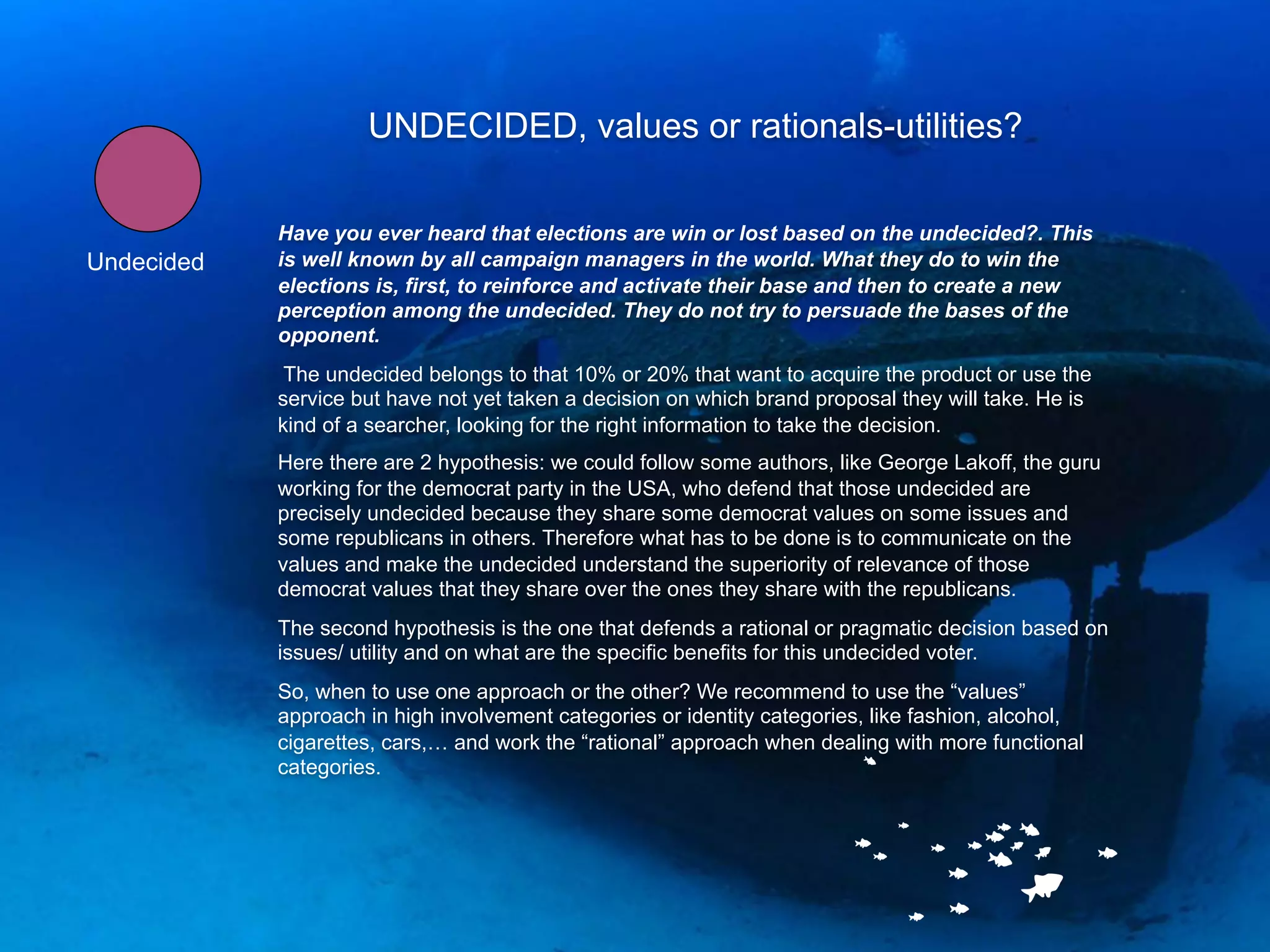 UNDECIDED, values or rationals-utilities?

            Have you ever heard that elections are win or lost based on the undecided?. This
Undecided   is well known by all campaign managers in the world. What they do to win the
            elections is, first, to reinforce and activate their base and then to create a new
            perception among the undecided. They do not try to persuade the bases of the
            opponent.
             The undecided belongs to that 10% or 20% that want to acquire the product or use the
            service but have not yet taken a decision on which brand proposal they will take. He is
            kind of a searcher, looking for the right information to take the decision.
            Here there are 2 hypothesis: we could follow some authors, like George Lakoff, the guru
            working for the democrat party in the USA, who defend that those undecided are
            precisely undecided because they share some democrat values on some issues and
            some republicans in others. Therefore what has to be done is to communicate on the
            values and make the undecided understand the superiority of relevance of those
            democrat values that they share over the ones they share with the republicans.
            The second hypothesis is the one that defends a rational or pragmatic decision based on
            issues/ utility and on what are the specific benefits for this undecided voter.
            So, when to use one approach or the other? We recommend to use the “values”
            approach in high involvement categories or identity categories, like fashion, alcohol,
            cigarettes, cars,… and work the “rational” approach when dealing with more functional
            categories.
 