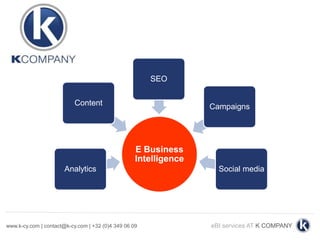 SEO


                           Content                                Campaigns




                                                   E Business
                                                   Intelligence
                       Analytics                                    Social media




www.k-cy.com | contact@k-cy.com | +32 (0)4 349 06 09              eBI services AT K COMPANY
 
