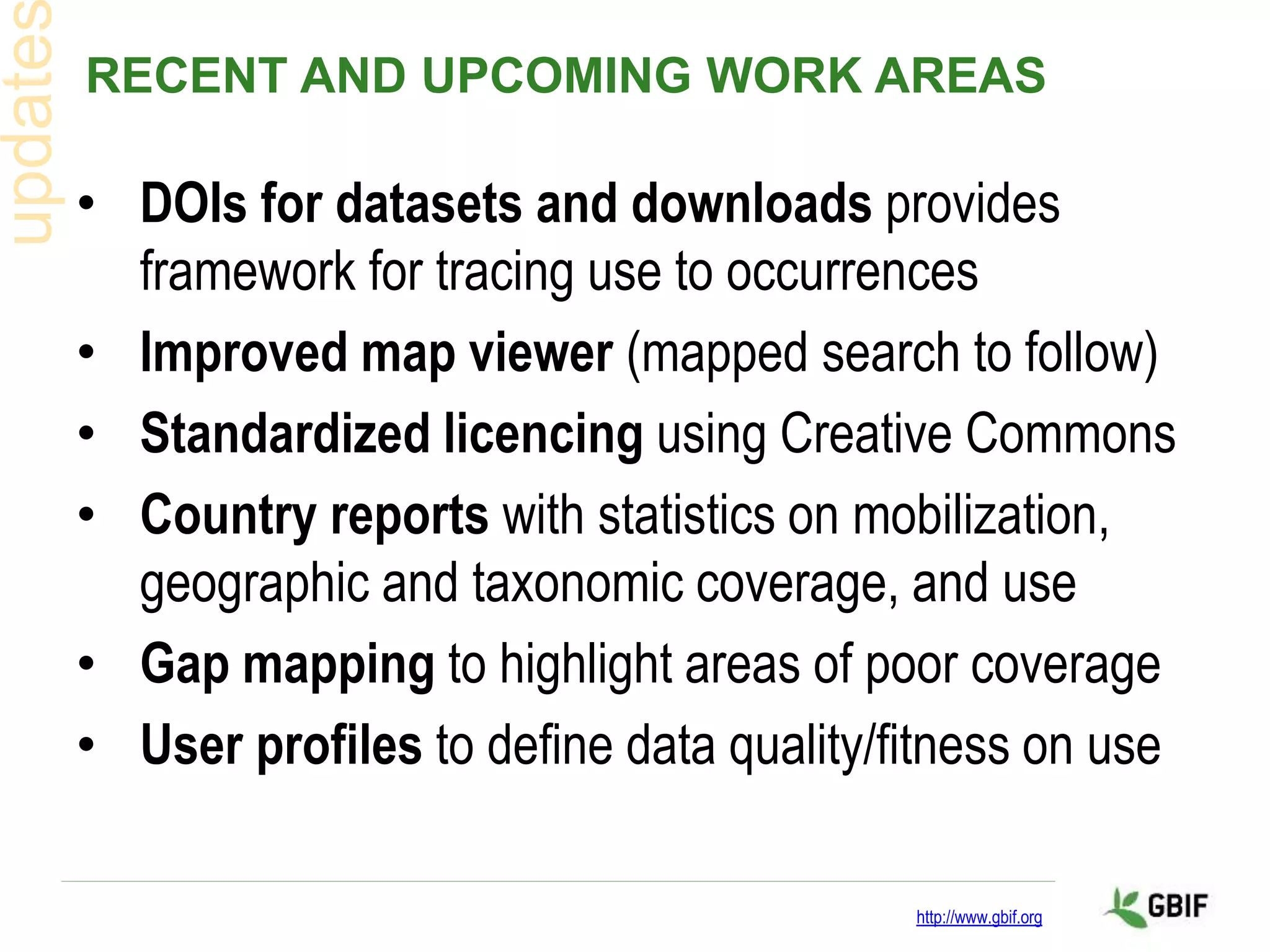 RECENT AND UPCOMING WORK AREAS
• DOIs for datasets and downloads provides
framework for tracing use to occurrences
• Improved map viewer (mapped search to follow)
• Standardized licencing using Creative Commons
• Country reports with statistics on mobilization,
geographic and taxonomic coverage, and use
• Gap mapping to highlight areas of poor coverage
• User profiles to define data quality/fitness on use
http://www.gbif.org
 
