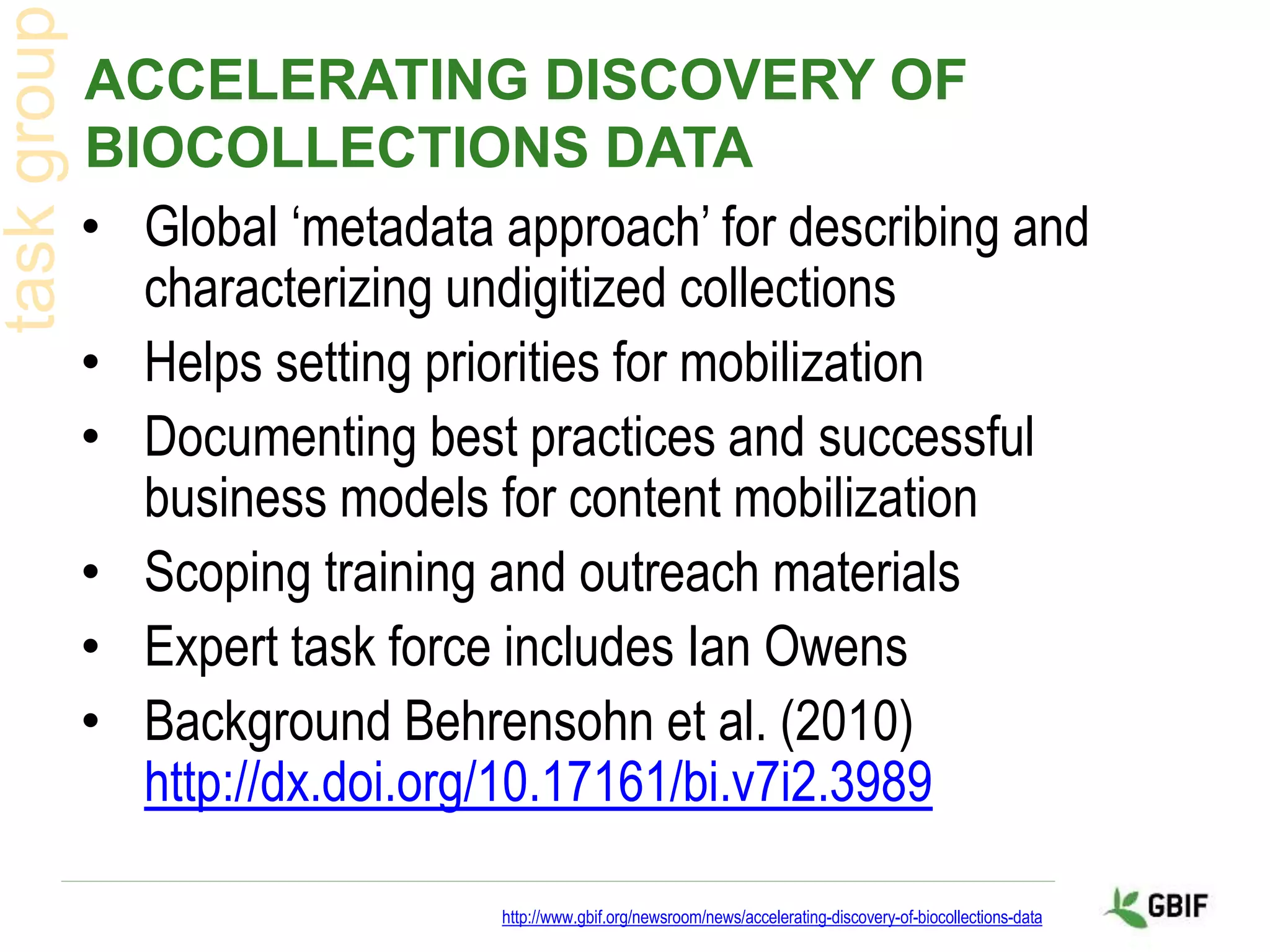 ACCELERATING DISCOVERY OF
BIOCOLLECTIONS DATA
• Global ‘metadata approach’ for describing and
characterizing undigitized collections
• Helps setting priorities for mobilization
• Documenting best practices and successful
business models for content mobilization
• Scoping training and outreach materials
• Expert task force includes Ian Owens
• Background Behrensohn et al. (2010)
http://dx.doi.org/10.17161/bi.v7i2.3989
http://www.gbif.org/newsroom/news/accelerating-discovery-of-biocollections-data
 