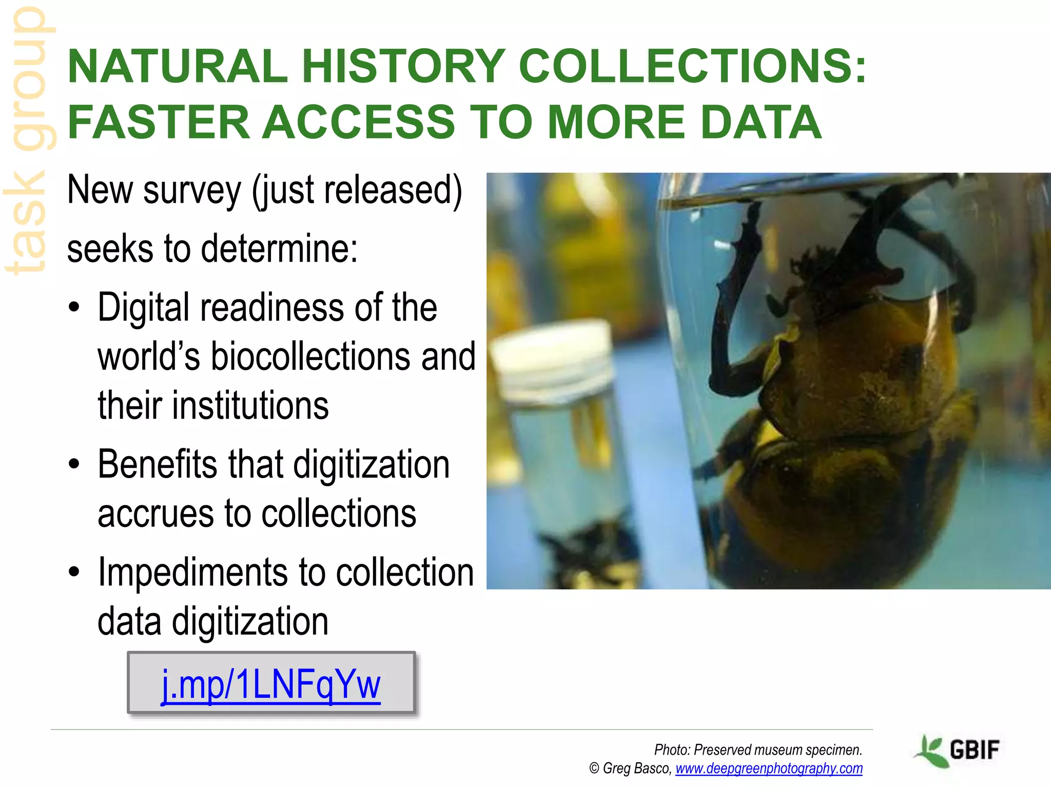 NATURAL HISTORY COLLECTIONS:
FASTER ACCESS TO MORE DATA
New survey (just released)
seeks to determine:
• Digital readiness of the
world’s biocollections and
their institutions
• Benefits that digitization
accrues to collections
• Impediments to collection
data digitization
Photo: Preserved museum specimen.
© Greg Basco, www.deepgreenphotography.com
j.mp/1LNFqYw
 