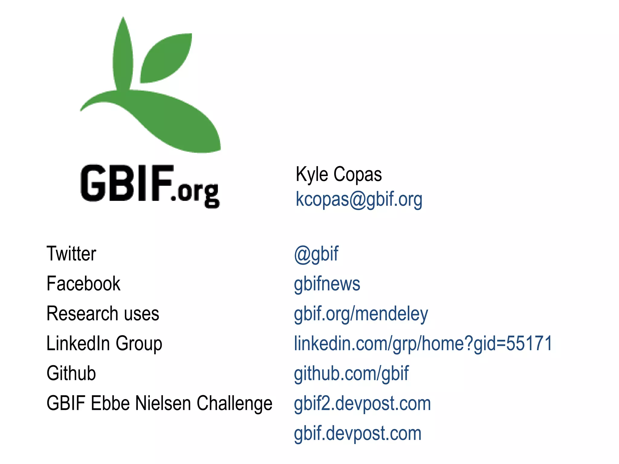 Kyle Copas
kcopas@gbif.org
Twitter @gbif
Facebook gbifnews
Research uses gbif.org/mendeley
LinkedIn Group linkedin.com/grp/home?gid=55171
Github github.com/gbif
GBIF Ebbe Nielsen Challenge gbif2.devpost.com
gbif.devpost.com
 