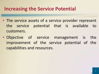 Increasing the Service Potential

• The service assets of a service provider represent
  the service potential that is available to
  customers.
• Objective of service management is the
  improvement of the service potential of the
  capabilities and resources.




                                                   1
 