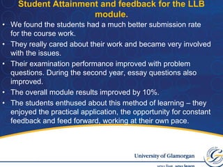 Stage four involved them writing up their conclusions.Student Attainment and feedback for the LLB module.We found the students had a much better submission rate for the course work.They really cared about their work and became very involved with the issues. Their examination performance improved with problem questions. During the second year, essay questions also improved.The overall module results improved by 10%.The students enthused about this method of learning – they enjoyed the practical application, the opportunity for constant feedback and feed forward, working at their own pace.