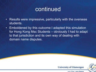 Why soldier on alone if there is a good idea out there which you could use? Inspiration! Computing StudentsThe work with torts students inspired me to move on to use simulations with computer science students.All conducted on line.Students then deal with issues of cyber squatting. Also used with Hong Kong  MSC Computer science students.