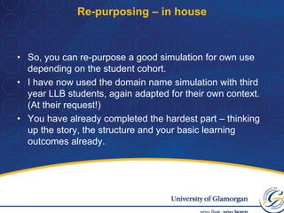 Computer Science BScI ran a domain name dispute with third year Bsc Computer science students and major minor students coming through a variety of degree paths.Choose domain name disputes because of the subject’s appeal to students.I had to buy a domain name myself in order to aid realism of the simulation.Improvement in completion rates, module marks much higher.Computing students undertook simulation early on the module which boosted their confidence.No issues of plagiarism – as yet….