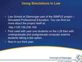 Using Simulations In LawLaw School at Glamorgan part of the SIMPLE project – Simulated Professional Education. You can find out more about the project itself at:	 http://130.159.238.105/First used with year one students on the LLB then with undergraduate and postgraduate computer science students taking a law option. Now in our third year.