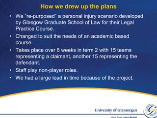 How we drew up the plansWe “re-purposed” a personal injury scenario developed by Glasgow Graduate School of Law for their Legal Practice Course.Changed to suit the needs of an academic based course.Takes place over 8 weeks in term 2 with 15 teams representing a claimant, another 15 representing the defendant.Staff play non-player roles.We had a large lead in time because of the project.