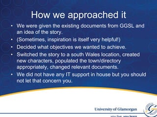 How we approached itWe were given the existing documents from GGSL and an idea of the story.(Sometimes, inspiration is itself very helpful!)Decided what objectives we wanted to achieve.Switched the story to a south Wales location, created new characters, populated the town/directory appropriately, changed relevant documents.We did not have any IT support in house but you should not let that concern you.
