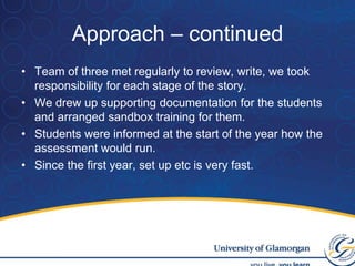 Approach – continuedTeam of three met regularly to review, write, we took responsibility for each stage of the story.We drew up supporting documentation for the students and arranged sandbox training for them.Students were informed at the start of the year how the assessment would run.Since the first year, set up etc is very fast.
