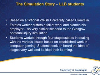 The Simulation Story – LLB studentsBased on a fictional Welsh University called Cwmfelin.Estates worker suffers a fall at work and blames his employer – so very similar scenario to the Glasgow personal injury simulation.Students worked through four stages/states in dealing with the various issues based on established work in computer gaming. Students took on board the idea of stages very well and it aided their learning.